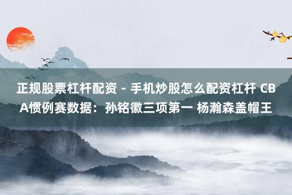 正规股票杠杆配资 - 手机炒股怎么配资杠杆 CBA惯例赛数据：孙铭徽三项第一 杨瀚森盖帽王