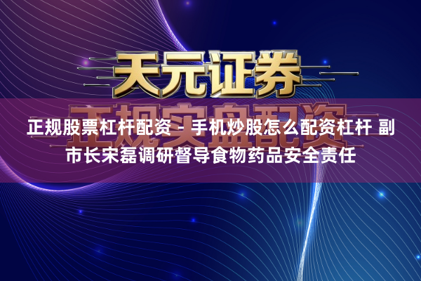 正规股票杠杆配资 - 手机炒股怎么配资杠杆 副市长宋磊调研督导食物药品安全责任