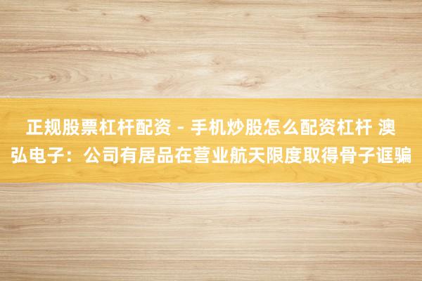 正规股票杠杆配资 - 手机炒股怎么配资杠杆 澳弘电子：公司有居品在营业航天限度取得骨子诓骗